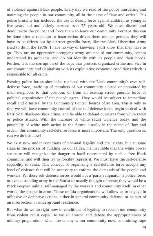of violence against Black people. Every day we read of the police murdering and maiming the people in our community, all in the name of “law and order.” This police brutality has included the use of deadly force against children as young as five years old and elderly persons over 75 years old! We must disarm and demilitarize the police, and force them to leave our community. Perhaps this can be done after a rebellion or insurrection drives them out, or perhaps they will have to be driven out by a street guerilla force, like the Black Liberation Army. tried to do in the 1970s. 1 have no way of knowing. 1 just know that they have to g0. They are an oppressive occupying army, are not of our community, cannot understand its problems, and do not identify with its people and their needs. Further, it is the corruption of the cops that protects organized crime and vice in our community, and Capitalism with its exploitative economic conditions which s responsible for all crime.  Existing police forces should be replaced with the Black community’s own self- defense force, made up of members of our community elected or appointed by their neighbors to that position, or from an existing street guerilla force or political organization if the people agree. They would be subject to immediate recall and dismissal by the Community Control boards of an area. This is only so that we will have community control of the self.defense farce, begin to deal with fratricidal Black-on-Black crime, and be able to defend ourselves from white racist or police attacks. With the increase of white racist violence today, and the possibility of white mob action in the future, usually in the name of “law and order” this community self-defense force is most important. The only question is: can we do this now?  We exist now under conditions of nominal legality and civil rights, but at some. stage in the process of building up our farces, his inevitable that the white power structure will recognize the danger to itself represented by such a free Black commune, and will then try to forcibly repress it. We must have the self-defense capability to resist. This concept of organizing a self-defense force accepts any level of violence that will be necessary to enforce the demands of the people and workers. Yet these self-defense forces would not a ‘party vanguard,” a police force, or even a standing army in the Statist or usually thought of sense; they would be a Black Peoples’ militia, self-managed by the workers and community itself: in other words, the people-in-arms. These militia organizations will allow us to engage in offensive or defensive actions, either in general community defense, or as part of an insurrection or underground resistance.  But what do we do right now in conditions of legality; to reclaim our community from violent racist cops? Do we sit around and debate the appropriateness of military preparation, when the enemy is our community now, committing rape  a 